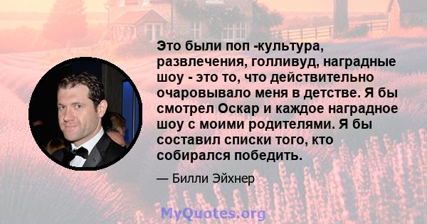 Это были поп -культура, развлечения, голливуд, наградные шоу - это то, что действительно очаровывало меня в детстве. Я бы смотрел Оскар и каждое наградное шоу с моими родителями. Я бы составил списки того, кто собирался 