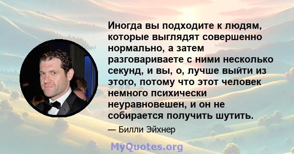 Иногда вы подходите к людям, которые выглядят совершенно нормально, а затем разговариваете с ними несколько секунд, и вы, о, лучше выйти из этого, потому что этот человек немного психически неуравновешен, и он не