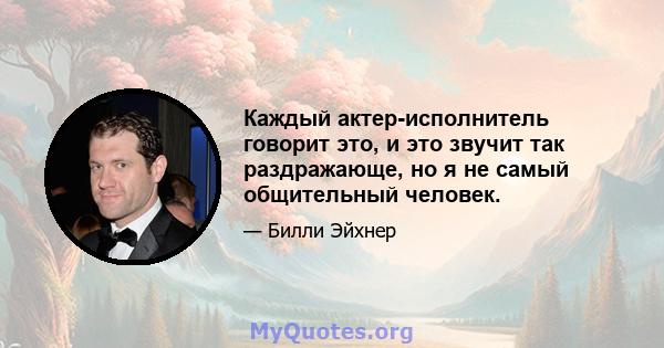 Каждый актер-исполнитель говорит это, и это звучит так раздражающе, но я не самый общительный человек.