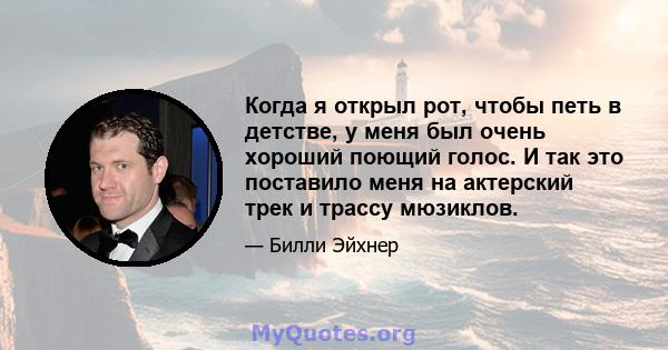 Когда я открыл рот, чтобы петь в детстве, у меня был очень хороший поющий голос. И так это поставило меня на актерский трек и трассу мюзиклов.