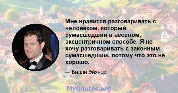 Мне нравится разговаривать с человеком, который сумасшедший в веселом, эксцентричном способе. Я не хочу разговаривать с законным сумасшедшим, потому что это не хорошо.