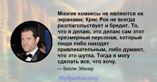 Многие комиксы не являются их экранами; Крис Рок не всегда разглагольствует и бредит. То, что я делаю, это делаю сам этот чрезмерный персонаж, который люди либо находят привлекательным, либо думают, что это шутка. Тогда 