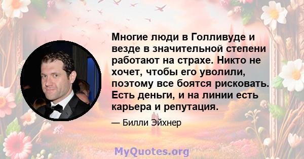 Многие люди в Голливуде и везде в значительной степени работают на страхе. Никто не хочет, чтобы его уволили, поэтому все боятся рисковать. Есть деньги, и на линии есть карьера и репутация.