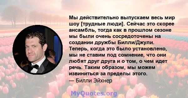 Мы действительно выпускаем весь мир шоу [трудные люди]. Сейчас это скорее ансамбль, тогда как в прошлом сезоне мы были очень сосредоточены на создании дружбы Билли/Джули. Теперь, когда это было установлено, мы не ставим 