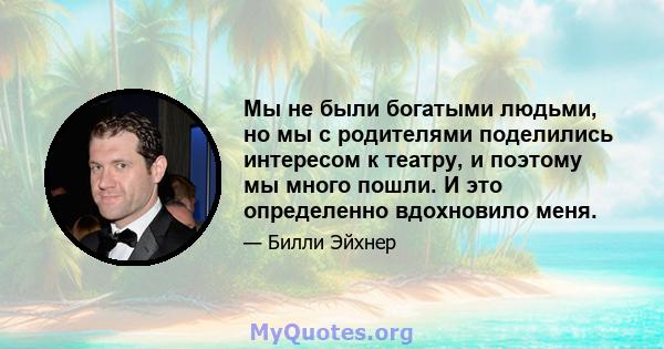 Мы не были богатыми людьми, но мы с родителями поделились интересом к театру, и поэтому мы много пошли. И это определенно вдохновило меня.