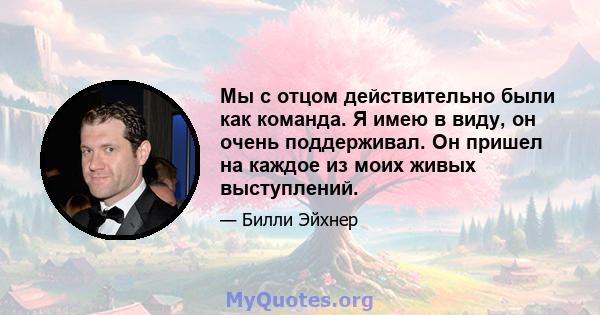 Мы с отцом действительно были как команда. Я имею в виду, он очень поддерживал. Он пришел на каждое из моих живых выступлений.