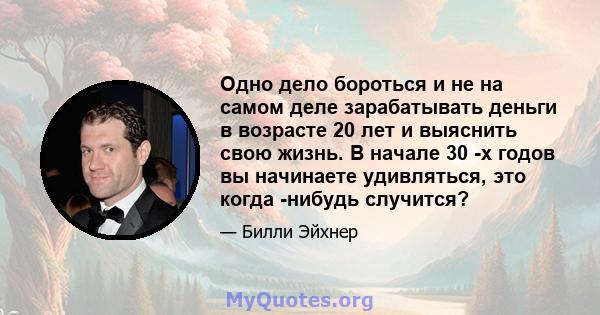 Одно дело бороться и не на самом деле зарабатывать деньги в возрасте 20 лет и выяснить свою жизнь. В начале 30 -х годов вы начинаете удивляться, это когда -нибудь случится?