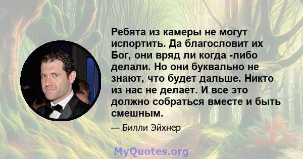 Ребята из камеры не могут испортить. Да благословит их Бог, они вряд ли когда -либо делали. Но они буквально не знают, что будет дальше. Никто из нас не делает. И все это должно собраться вместе и быть смешным.