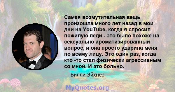 Самая возмутительная вещь произошла много лет назад в мои дни на YouTube, когда я спросил пожилую леди - это было похоже на сексуально ароматизированный вопрос, и она просто ударила меня по всему лицу. Это один раз,