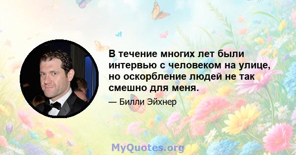 В течение многих лет были интервью с человеком на улице, но оскорбление людей не так смешно для меня.