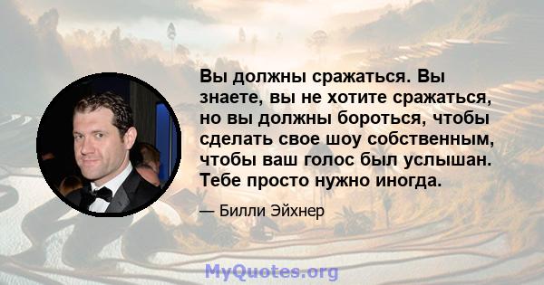 Вы должны сражаться. Вы знаете, вы не хотите сражаться, но вы должны бороться, чтобы сделать свое шоу собственным, чтобы ваш голос был услышан. Тебе просто нужно иногда.