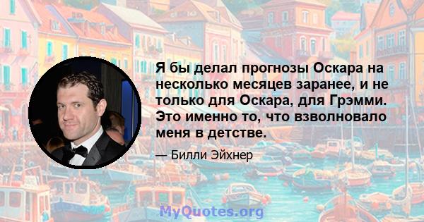 Я бы делал прогнозы Оскара на несколько месяцев заранее, и не только для Оскара, для Грэмми. Это именно то, что взволновало меня в детстве.