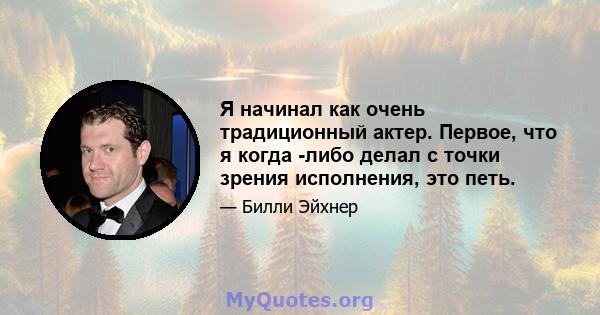 Я начинал как очень традиционный актер. Первое, что я когда -либо делал с точки зрения исполнения, это петь.