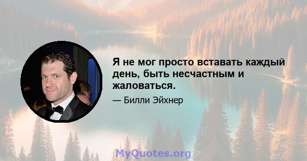 Я не мог просто вставать каждый день, быть несчастным и жаловаться.