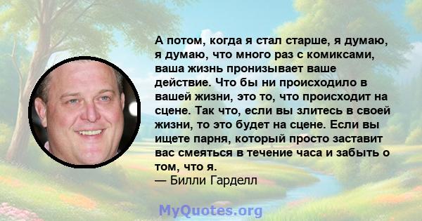 А потом, когда я стал старше, я думаю, я думаю, что много раз с комиксами, ваша жизнь пронизывает ваше действие. Что бы ни происходило в вашей жизни, это то, что происходит на сцене. Так что, если вы злитесь в своей