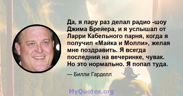 Да, я пару раз делал радио -шоу Джима Брейера, и я услышал от Ларри Кабельного парня, когда я получил «Майка и Молли», желая мне поздравить. Я всегда последний на вечеринке, чувак. Но это нормально. Я попал туда.