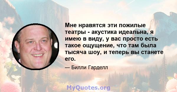 Мне нравятся эти пожилые театры - акустика идеальна, я имею в виду, у вас просто есть такое ощущение, что там была тысяча шоу, и теперь вы станете его.