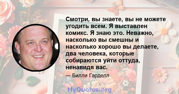 Смотри, вы знаете, вы не можете угодить всем. Я выставлен комикс. Я знаю это. Неважно, насколько вы смешны и насколько хорошо вы делаете, два человека, которые собираются уйти оттуда, ненавидя вас.