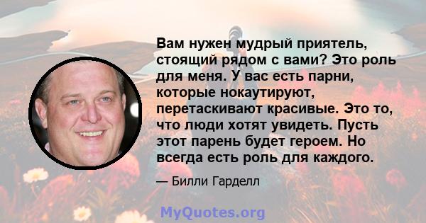 Вам нужен мудрый приятель, стоящий рядом с вами? Это роль для меня. У вас есть парни, которые нокаутируют, перетаскивают красивые. Это то, что люди хотят увидеть. Пусть этот парень будет героем. Но всегда есть роль для