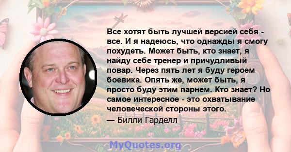 Все хотят быть лучшей версией себя - все. И я надеюсь, что однажды я смогу похудеть. Может быть, кто знает, я найду себе тренер и причудливый повар. Через пять лет я буду героем боевика. Опять же, может быть, я просто