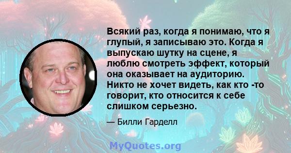 Всякий раз, когда я понимаю, что я глупый, я записываю это. Когда я выпускаю шутку на сцене, я люблю смотреть эффект, который она оказывает на аудиторию. Никто не хочет видеть, как кто -то говорит, кто относится к себе