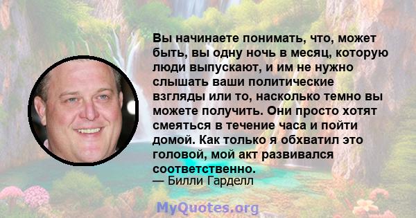 Вы начинаете понимать, что, может быть, вы одну ночь в месяц, которую люди выпускают, и им не нужно слышать ваши политические взгляды или то, насколько темно вы можете получить. Они просто хотят смеяться в течение часа