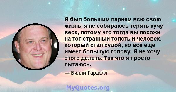 Я был большим парнем всю свою жизнь, я не собираюсь терять кучу веса, потому что тогда вы похожи на тот странный толстый человек, который стал худой, но все еще имеет большую голову. Я не хочу этого делать. Так что я