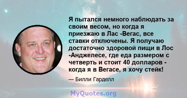 Я пытался немного наблюдать за своим весом, но когда я приезжаю в Лас -Вегас, все ставки отключены. Я получаю достаточно здоровой пищи в Лос -Анджелесе, где еда размером с четверть и стоит 40 долларов - когда я в