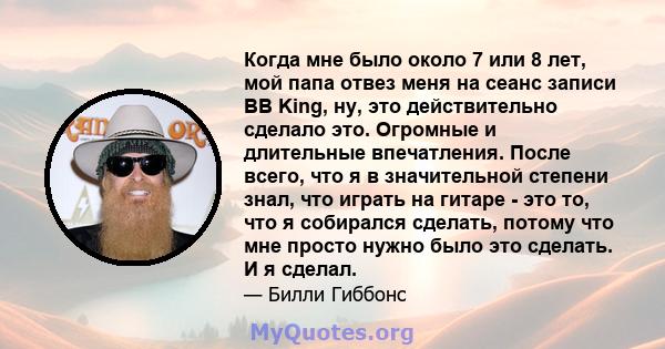 Когда мне было около 7 или 8 лет, мой папа отвез меня на сеанс записи BB King, ну, это действительно сделало это. Огромные и длительные впечатления. После всего, что я в значительной степени знал, что играть на гитаре - 