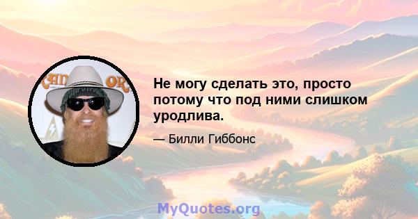 Не могу сделать это, просто потому что под ними слишком уродлива.