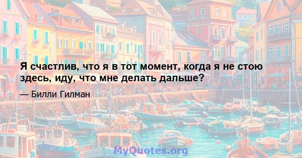 Я счастлив, что я в тот момент, когда я не стою здесь, иду, что мне делать дальше?