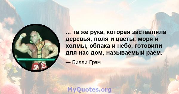 ... та же рука, которая заставляла деревья, поля и цветы, моря и холмы, облака и небо, готовили для нас дом, называемый раем.