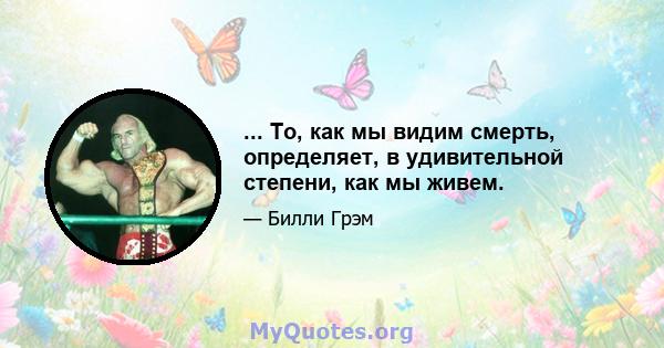 ... То, как мы видим смерть, определяет, в удивительной степени, как мы живем.