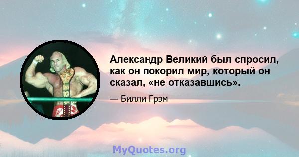 Александр Великий был спросил, как он покорил мир, который он сказал, «не отказавшись».