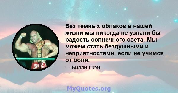 Без темных облаков в нашей жизни мы никогда не узнали бы радость солнечного света. Мы можем стать бездушными и неприятностями, если не учимся от боли.