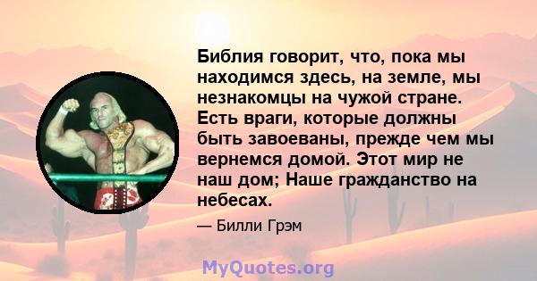 Библия говорит, что, пока мы находимся здесь, на земле, мы незнакомцы на чужой стране. Есть враги, которые должны быть завоеваны, прежде чем мы вернемся домой. Этот мир не наш дом; Наше гражданство на небесах.