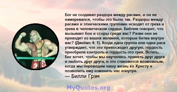 Бог не создавал раздора между расами, и он не намеревался, чтобы это было так. Раздоры между расами и этническими группами исходят от греха и греха в человеческом сердце. Библия говорит, что вызывает бои и ссоры среди