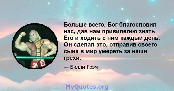 Больше всего, Бог благословил нас, дав нам привилегию знать Его и ходить с ним каждый день. Он сделал это, отправив своего сына в мир умереть за наши грехи.