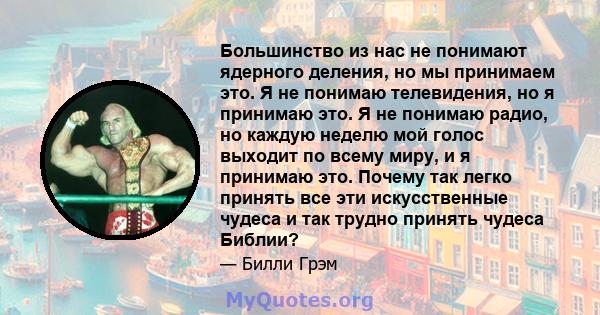 Большинство из нас не понимают ядерного деления, но мы принимаем это. Я не понимаю телевидения, но я принимаю это. Я не понимаю радио, но каждую неделю мой голос выходит по всему миру, и я принимаю это. Почему так легко 