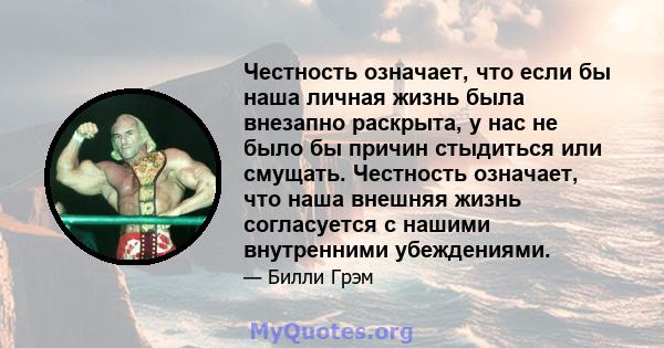 Честность означает, что если бы наша личная жизнь была внезапно раскрыта, у нас не было бы причин стыдиться или смущать. Честность означает, что наша внешняя жизнь согласуется с нашими внутренними убеждениями.