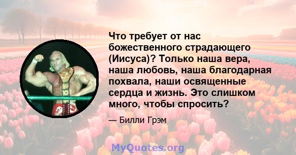 Что требует от нас божественного страдающего (Иисуса)? Только наша вера, наша любовь, наша благодарная похвала, наши освященные сердца и жизнь. Это слишком много, чтобы спросить?