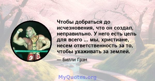 Чтобы добраться до исчезновения, что он создал, неправильно. У него есть цель для всего ... мы, христиане, несем ответственность за то, чтобы ухаживать за землей.