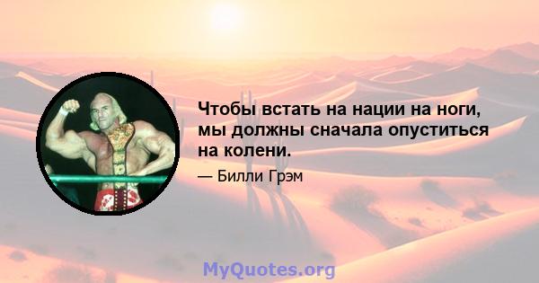 Чтобы встать на нации на ноги, мы должны сначала опуститься на колени.