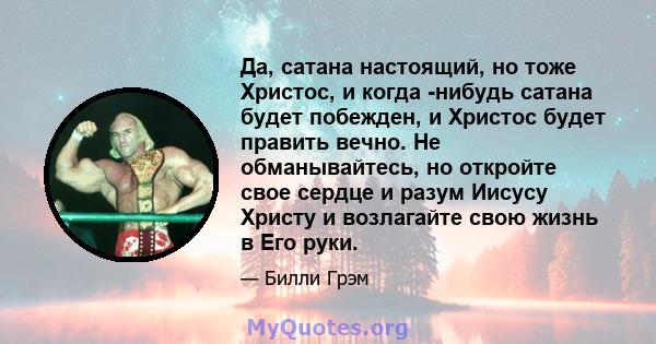 Да, сатана настоящий, но тоже Христос, и когда -нибудь сатана будет побежден, и Христос будет править вечно. Не обманывайтесь, но откройте свое сердце и разум Иисусу Христу и возлагайте свою жизнь в Его руки.