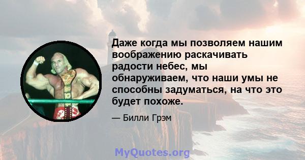 Даже когда мы позволяем нашим воображению раскачивать радости небес, мы обнаруживаем, что наши умы не способны задуматься, на что это будет похоже.