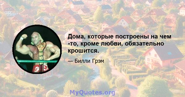 Дома, которые построены на чем -то, кроме любви, обязательно крошится.