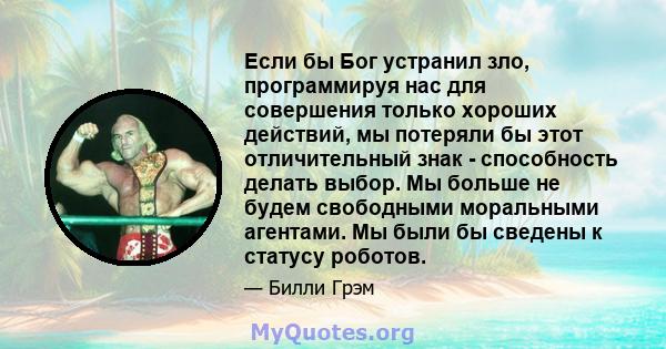 Если бы Бог устранил зло, программируя нас для совершения только хороших действий, мы потеряли бы этот отличительный знак - способность делать выбор. Мы больше не будем свободными моральными агентами. Мы были бы сведены 