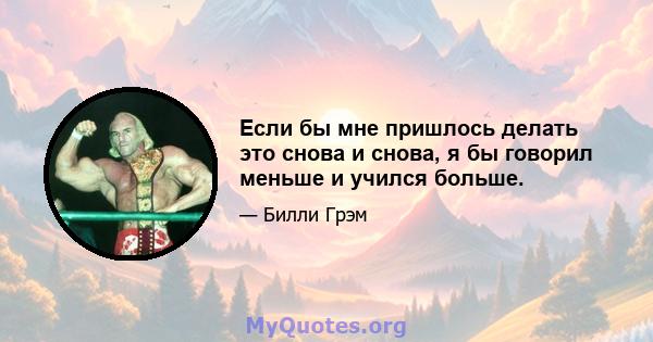 Если бы мне пришлось делать это снова и снова, я бы говорил меньше и учился больше.