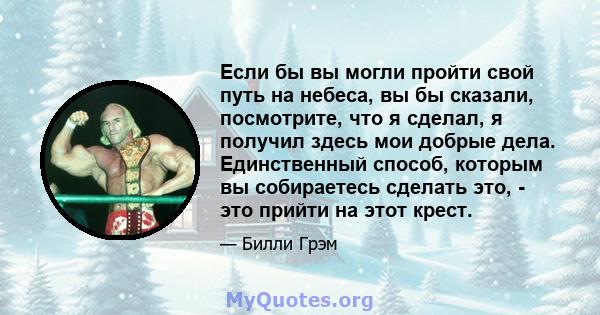 Если бы вы могли пройти свой путь на небеса, вы бы сказали, посмотрите, что я сделал, я получил здесь мои добрые дела. Единственный способ, которым вы собираетесь сделать это, - это прийти на этот крест.