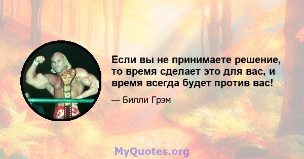 Если вы не принимаете решение, то время сделает это для вас, и время всегда будет против вас!